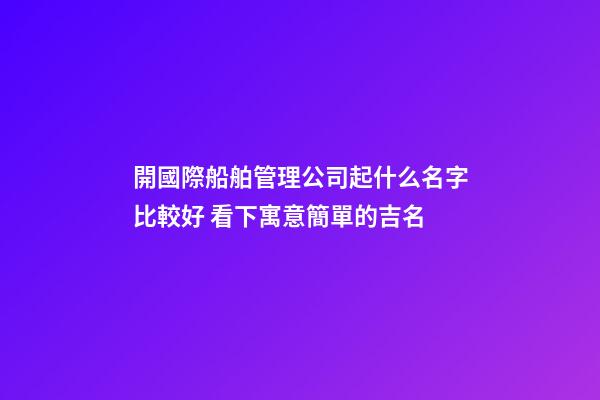 開國際船舶管理公司起什么名字比較好 看下寓意簡單的吉名-第1張-公司起名-玄機派